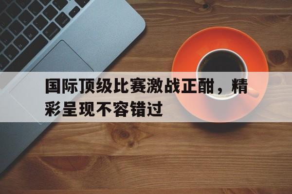 国际顶级比赛激战正酣，精彩呈现不容错过的简单介绍