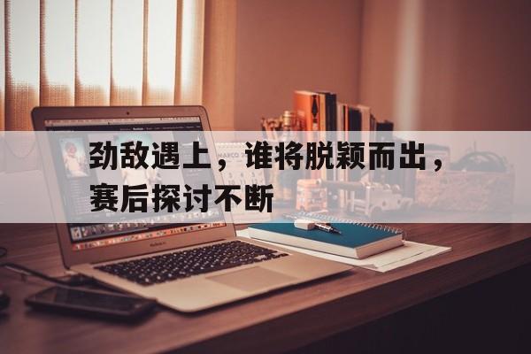 关于劲敌遇上，谁将脱颖而出，赛后探讨不断的信息